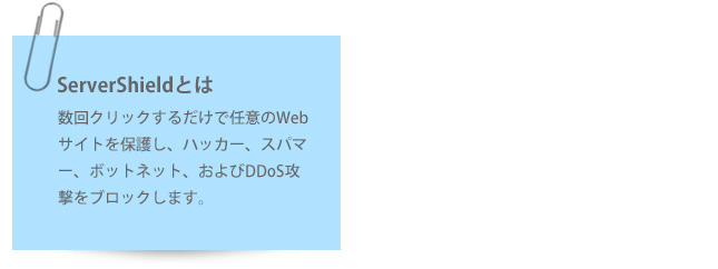 ServerShieldとは、数回クリックするだけで任意のWebサイトを保護し、ハッカー、スパマー、ボッ　トネット、およびDDoS攻撃をブロックします。