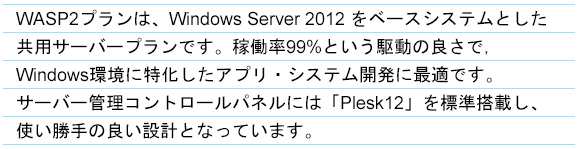 WASPプランは、Windows Server 2012 をベースシステムとした共有サーバープランです。稼働率99%という駆動の良さで、Windows環境に特化したアプリ・システム開発に最適です。サーバー管理コントロールパネルには「Plesk12」を標準搭載し、使い勝手の良い設計となっています。