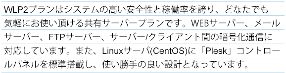 LPプランはシステムの高い安全性と稼働率を誇り、どなたでも気軽にお使い頂ける共有サーバープランです。
すべてのプランでメールサーバ、FTPサーバー、サーバー/クライアント間の暗号化通信に対応しています。
また、Linuxサーバー(CentOS)に「Plesk」をコントロールパネルを標準搭載し、使い勝手の良い設計となっています。 