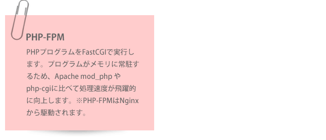 Nginx直接アクセス：数回クリックするだけで任意のWebサイトを保護し、ハッカー、スパマー、ボットネット、およびDDoS攻撃をブロックします。PHP-FPM：PHPプログラムをFastCGIで実行します。プログラムがメモリに常駐するため、Apache mod_php やphp-cgiに比べて処理速度が飛躍的に向上します。※PHP-FPMはNginxから駆動されます。Nginxリバースプロキシ：WebサーバへのアクセスをまずNginxが受け付け、キャッシュされている静的コンテンツはNginxが送信します。キャッシュされていないコンテンツおよび動的コンテンツはApache Webサーバが処理します。Nginxのキャッシュ機能によりWebサイトのパフォーマンスを向上しつつ、慣れたApacheのノウハウ(.htaccessなど)を活用できます。Apache Webサーバは必ずNginxリバースプロキシを介して実行されます。