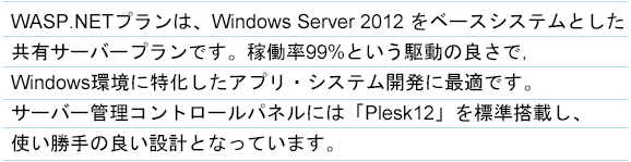 WASPプランは、Windows Server 2012 をベースシステムとした共有サーバープランです。稼働率99%という駆動の良さで、Windows環境に特化したアプリ・システム開発に最適です。サーバー管理コントロールパネルには「Plesk12」を標準搭載し、使い勝手の良い設計となっています。