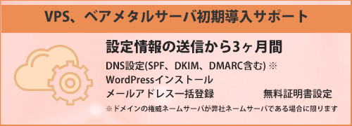 VPS、ベアメタルサーバ初期導入サポートページを見る VPS、ベアメタルサーバを新規構築されてから3ヶ月内を初期導入期間として、以下のサポートを無償で提供いたします。